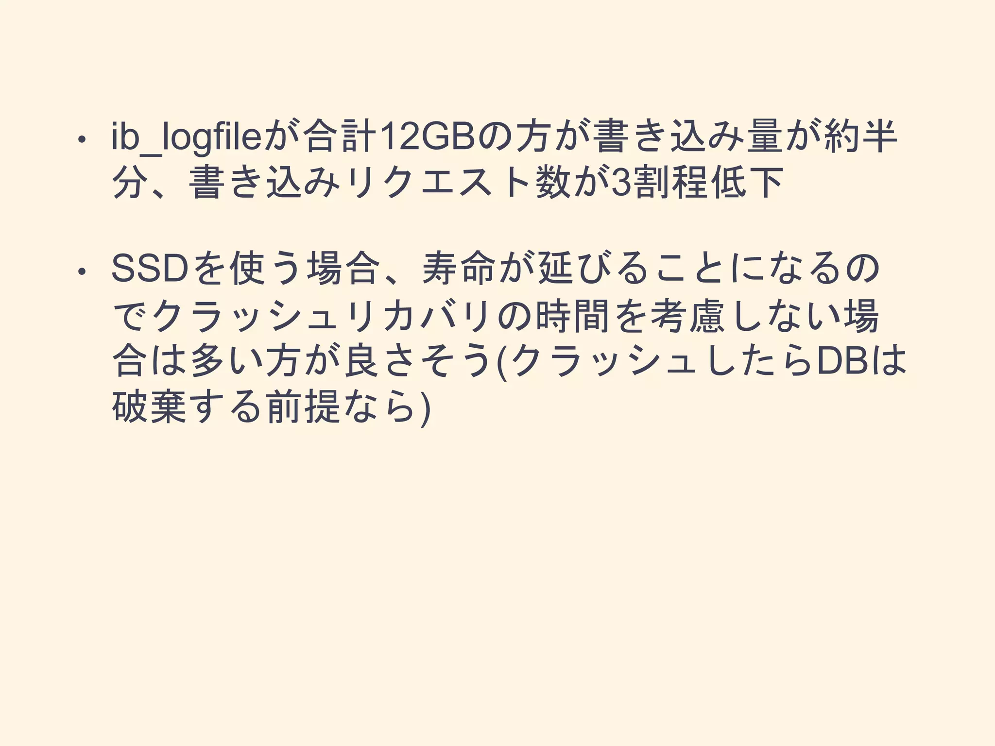 • ib_logfileが合計12GBの方が書き込み量が約半
分、書き込みリクエスト数が3割程低下
• SSDを使う場合、寿命が延びることになるの
でクラッシュリカバリの時間を考慮しない場
合は多い方が良さそう(クラッシュしたらDBは
破棄する前提なら)
 