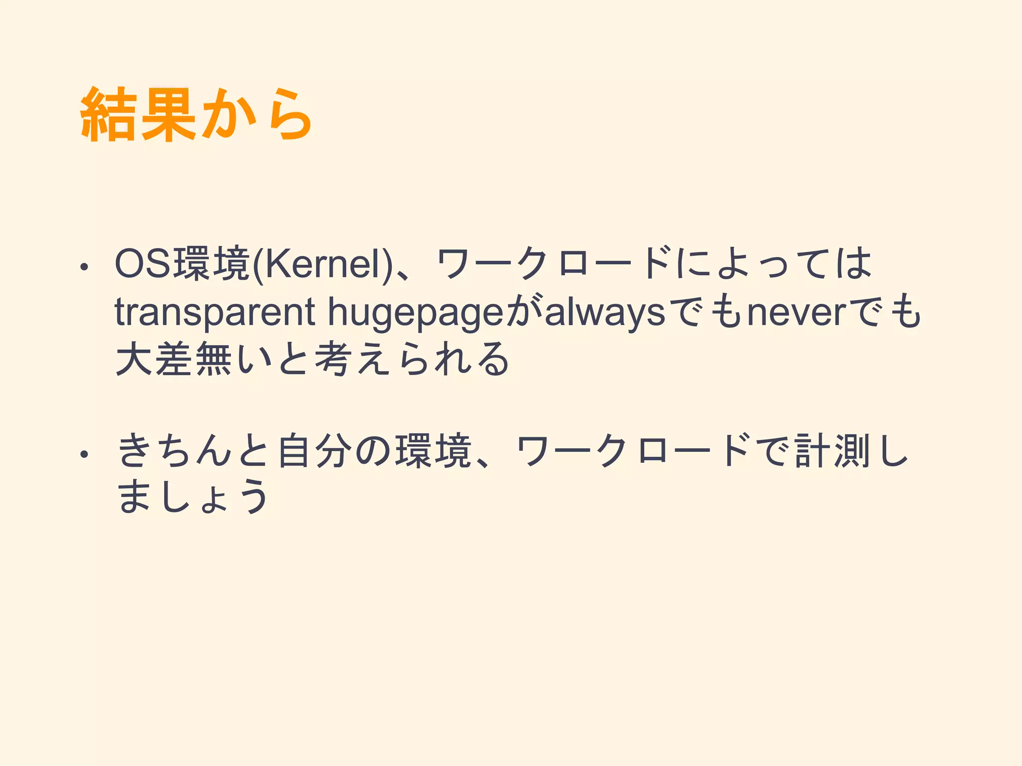 結果から
• OS環境(Kernel)、ワークロードによっては
transparent hugepageがalwaysでもneverでも
大差無いと考えられる
• きちんと自分の環境、ワークロードで計測し
ましょう
 