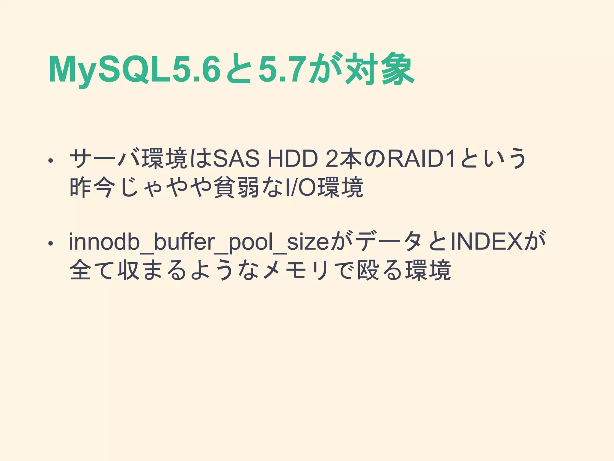 MySQL5.6と5.7が対象
• サーバ環境はSAS HDD 2本のRAID1という
昨今じゃやや貧弱なI/O環境
• innodb_buffer_pool_sizeがデータとINDEXが
全て収まるようなメモリで殴る環境
 