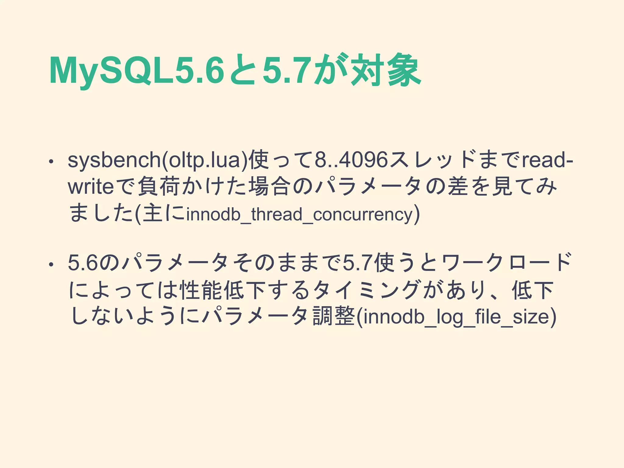 MySQL5.6と5.7が対象
• sysbench(oltp.lua)使って8..4096スレッドまでread-
writeで負荷かけた場合のパラメータの差を見てみ
ました(主にinnodb_thread_concurrency)
• 5.6のパラメータそのままで5.7使うとワークロード
によっては性能低下するタイミングがあり、低下
しないようにパラメータ調整(innodb_log_file_size)
 