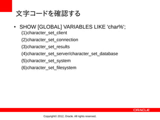 文字コードを確認する
●   SHOW [GLOBAL] VARIABLES LIKE 'char%';
    (1)character_set_client
    (2)character_set_connection
    (3)character_set_results
    (4)character_set_server/character_set_database
    (5)character_set_system
    (6)character_set_filesystem




               Copyright© 2012, Oracle. All rights reserved.
 