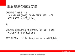 照合順序の設定方法
CREATE TABLE t (
   a VARCHAR(100) CHARACTER SET utf8
   COLLATE utf8_bin,
       :
);

CREATE DATABASE d CHARACTER SET utf8
  COLLATE utf8_bin;

SET GLOBAL collation_server = utf8_bin;




           Copyright© 2012, Oracle. All rights reserved.
 
