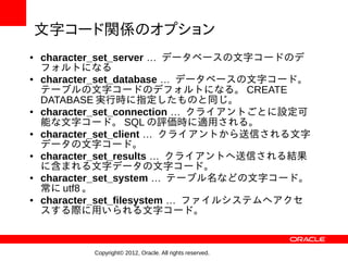 文字コード関係のオプション
●   character_set_server … データベースの文字コードのデ
    フォルトになる
●   character_set_database … データベースの文字コード。
    テーブルの文字コードのデフォルトになる。 CREATE
    DATABASE 実行時に指定したものと同じ。
●   character_set_connection … クライアントごとに設定可
    能な文字コード。 SQL の評価時に適用される。
●   character_set_client … クライアントから送信される文字
    データの文字コード。
●   character_set_results … クライアントへ送信される結果
    に含まれる文字データの文字コード。
●   character_set_system … テーブル名などの文字コード。
    常に utf8 。
●   character_set_filesystem … ファイルシステムへアクセ
    スする際に用いられる文字コード。



           Copyright© 2012, Oracle. All rights reserved.
 