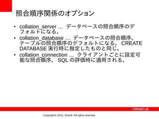 照合順序関係のオプション
●   collation_server … データベースの照合順序のデ
    フォルトになる。
●   collation_database … データベースの照合順序。
    テーブルの照合順序のデフォルトになる。 CREATE
    DATABASE 実行時に指定したものと同じ。
●   collation_connection … クライアントごとに設定可
    能な照合順序。 SQL の評価時に適用される。




          Copyright© 2012, Oracle. All rights reserved.
 