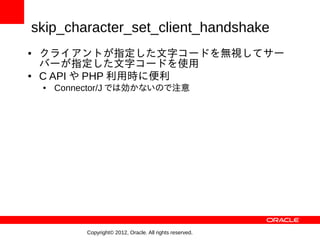 skip_character_set_client_handshake
●   クライアントが指定した文字コードを無視してサー
    バーが指定した文字コードを使用
●   C API や PHP 利用時に便利
    ●   Connector/J では効かないので注意




             Copyright© 2012, Oracle. All rights reserved.
 