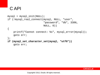 C API
mysql = mysql_init(NULL);
if (!mysql_real_connect(mysql, NULL, "user",
                        "password", "db", 3306,
                        NULL, 0))
{
    printf("Cannot connect: %s", mysql_error(mysql));
    goto err;
};
if (mysql_set_character_set(mysql, "utf8"))
    goto err;




             Copyright© 2012, Oracle. All rights reserved.
 