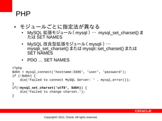 PHP
●   モジュールごとに指定法が異なる
    ●   MySQL 拡張モジュール（ mysql ） … mysql_set_charset() ま
        たは SET NAMES
    ●   MySQL 改良型拡張モジュール（ mysqli ） …
        mysqli_set_charset() または mysqli::set_charset() または
        SET NAMES
    ●   PDO … SET NAMES
<?php
$dbh = mysql_connect('hostname:3306', 'user', 'password');
if (!$dbh) {
    die('Failed to connect MySQL Server: ' . mysql_error());
}
if(!mysql_set_charset('utf8', $dbh)) {
    die('Failed to change charset.');
}




                Copyright© 2012, Oracle. All rights reserved.
 