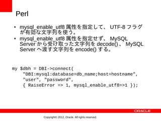 Perl
●   mysql_enable_utf8 属性を指定して、 UTF-8 フラグ
    が有効な文字列を使う。
●   mysql_enable_utf8 属性を指定せず、 MySQL
    Server から受け取った文字列を decode() 、 MySQL
    Server へ渡す文字列を encode() する。


my $dbh = DBI->connect(
    "DBI:mysql:database=db_name;host=hostname",
    "user", "password",
    { RaiseError => 1, mysql_enable_utf8=>1 });




           Copyright© 2012, Oracle. All rights reserved.
 