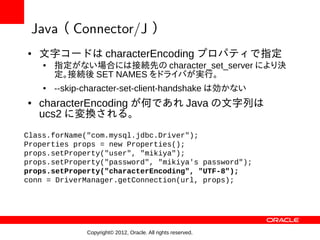 Java （ Connector/J ）
●   文字コードは characterEncoding プロパティで指定
    ●   指定がない場合には接続先の character_set_server により決
        定。接続後 SET NAMES をドライバが実行。
    ●   --skip-character-set-client-handshake は効かない
●   characterEncoding が何であれ Java の文字列は
    ucs2 に変換される。
Class.forName("com.mysql.jdbc.Driver");
Properties props = new Properties();
props.setProperty("user", "mikiya");
props.setProperty("password", "mikiya's password");
props.setProperty("characterEncoding", "UTF-8");
conn = DriverManager.getConnection(url, props);




               Copyright© 2012, Oracle. All rights reserved.
 