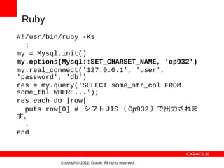 Ruby
#!/usr/bin/ruby -Ks
  :
my = Mysql.init()
my.options(Mysql::SET_CHARSET_NAME, 'cp932')
my.real_connect('127.0.0.1', 'user',
'password', 'db')
res = my.query('SELECT some_str_col FROM
some_tbl WHERE...');
res.each do |row|
  puts row[0] # シフト JIS （ Cp932 ）で出力されま
す。
  :
end



          Copyright© 2012, Oracle. All rights reserved.
 