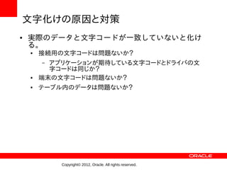 文字化けの原因と対策
●   実際のデータと文字コードが一致していないと化け
    る。
    ●   接続用の文字コードは問題ないか？
        – アプリケーションが期待している文字コードとドライバの文
          字コードは同じか？
    ●   端末の文字コードは問題ないか？
    ●   テーブル内のデータは問題ないか？




            Copyright© 2012, Oracle. All rights reserved.
 