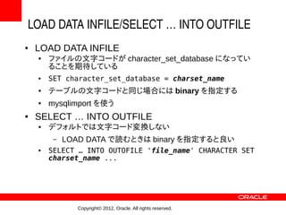 LOAD DATA INFILE/SELECT … INTO OUTFILE
●   LOAD DATA INFILE
    ●   ファイルの文字コードが character_set_database になってい
        ることを期待している
    ●   SET character_set_database = charset_name
    ●   テーブルの文字コードと同じ場合には binary を指定する
    ●   mysqlimport を使う
●   SELECT … INTO OUTFILE
    ●   デフォルトでは文字コード変換しない
         –   LOAD DATA で読むときは binary を指定すると良い
    ●   SELECT … INTO OUTOFILE 'file_name' CHARACTER SET
        charset_name ...




               Copyright© 2012, Oracle. All rights reserved.
 