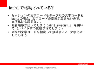 latin1 で格納されている？
●   セッションの文字コードもテーブルの文字コードも
    latin1 の場合、文字コードの変換が起きないので、
    文字化けも起きない。
●   照合順序が狂ってしまう (latin1_swedish_ci を用い
    て 1 バイトずつ比較されてしまう )
●   本来の文字コードを指定して接続すると , 文字化け
    してしまう




          Copyright© 2012, Oracle. All rights reserved.
 