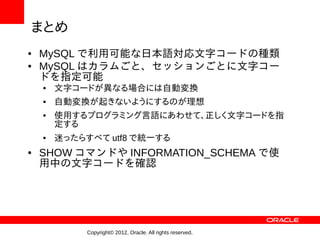 まとめ
●   MySQL で利用可能な日本語対応文字コードの種類
●   MySQL はカラムごと、セッションごとに文字コー
    ドを指定可能
    ●   文字コードが異なる場合には自動変換
    ●   自動変換が起きないようにするのが理想
    ●   使用するプログラミング言語にあわせて、正しく文字コードを指
        定する
    ●   迷ったらすべて utf8 で統一する
●   SHOW コマンドや INFORMATION_SCHEMA で使
    用中の文字コードを確認




             Copyright© 2012, Oracle. All rights reserved.
 