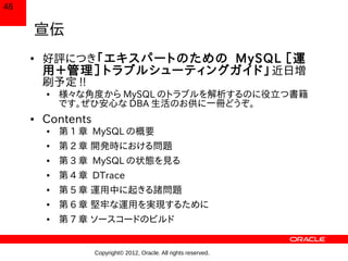 46

     宣伝
     ●
         好評につき「エキスパートのための MySQL ［運
         用＋管理］トラブルシューティングガイド」 近日増
         刷予定 !!
         ●   様々な角度から MySQL のトラブルを解析するのに役立つ書籍
             です。ぜひ安心な DBA 生活のお供に一冊どうぞ。
     ●   Contents
         ●   第 1 章 MySQL の概要
         ●   第 2 章 開発時における問題
         ●   第 3 章 MySQL の状態を見る
         ●   第 4 章 DTrace
         ●   第 5 章 運用中に起きる諸問題
         ●   第 6 章 堅牢な運用を実現するために
         ●   第 7 章 ソースコードのビルド


                    Copyright© 2012, Oracle. All rights reserved.
 