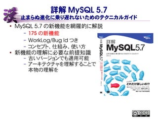 詳解 MySQL 5.7
止まらぬ進化に乗り遅れないためのテクニカルガイド
●
MySQL 5.7 の新機能を網羅的に解説
– 175 の新機能
– WorkLog/Bug Id つき
– コンセプト、仕組み、使い方
● 新機能の理解に必要な前提知識
– 古いバージョンでも適用可能
– アーキテクチャを理解することで
本物の理解を
 