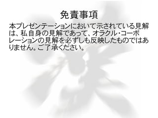 免責事項
本プレゼンテーションにおいて示されている見解
は、私自身の見解であって、オラクル・コーポ
レーションの見解を必ずしも反映したものではあ
りません。ご了承ください。
 