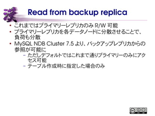 Read from backup replica
●
これまではプライマリーレプリカのみ R/W 可能
●
プライマリーレプリカを各データノードに分散させることで、
負荷も分散
●
MySQL NDB Cluster 7.5 より、バックアップレプリカからの
参照が可能に
– ただしデフォルトではこれまで通りプライマリーのみにアク
セス可能
– テーブル作成時に指定した場合のみ
 