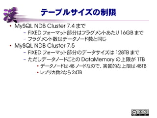 テーブルサイズの制限
●
MySQL NDB Cluster 7.4 まで
– FIXED フォーマット部分はフラグメントあたり 16GB まで
– フラグメント数はデータノード数と同じ
●
MySQL NDB Cluster 7.5
– FIXED フォーマット部分のデータサイズは 128TB まで
– ただしデータノードごとの DataMemory の上限が 1TB
●
データノードは 48 ノードなので、実質的な上限は 48TB
●
レプリカ数２なら 24TB
 