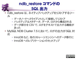 ndb_restore コマンドの
SQL 出力
●
ndb_restore は、ネイティブバックアップをリストアするツー
ル
– データノードへクライアントとして接続してリストア
– バックアップはメタデータ、データ、ログから構成される
– データ部分を CSV で、ログをテキストで出力する機能が
あった
●
MySQL NDB Cluster 7.5 において、ログの出力が SQL 対
応
– InnoDB など、他のストレージエンジンへのデータ移行に
– InnoDB へのレプリケーションのセットアップ
 