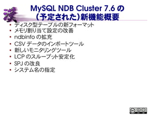 MySQL NDB Cluster 7.6 の
（予定された）新機能概要
● ディスク型テーブルの新フォーマット
● メモリ割り当て設定の改善
●
ndbinfo の拡充
●
CSV データのインポートツール
● 新しいモニタリングツール
●
LCP のスループット安定化
●
SPJ の改良
●
システム名の指定
 