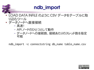 ndb_import
●
LOAD DATA INFILE のように CSV データをテーブルに取
り込むツール
●
データノードへ直接接続
– 高速！
– API ノードのひとつとして動作
– データノードへの接続数、接続あたりのスレッド数を指定
可能
ndb_import -c connectstring db_name table_name.csv
 