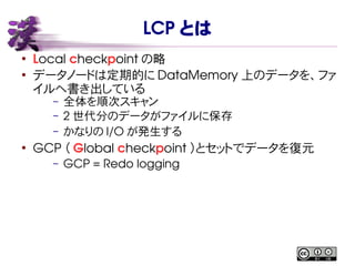 LCP とは
●
Local checkpoint の略
●
データノードは定期的に DataMemory 上のデータを、ファ
イルへ書き出している
– 全体を順次スキャン
– 2 世代分のデータがファイルに保存
– かなりの I/O が発生する
●
GCP （ Global checkpoint ）とセットでデータを復元
– GCP = Redo logging
 