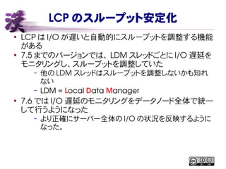 LCP のスループット安定化
●
LCP は I/O が遅いと自動的にスループットを調整する機能
がある
●
7.5 までのバージョンでは、 LDM スレッドごとに I/O 遅延を
モニタリングし、スループットを調整していた
– 他の LDM スレッドはスループットを調整しないかも知れ
ない
– LDM = Local Data Manager
●
7.6 では I/O 遅延のモニタリングをデータノード全体で統一
して行うようになった
– より正確にサーバー全体の I/O の状況を反映するように
なった。
 