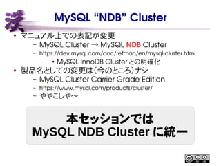 MySQL “NDB” Cluster
● マニュアル上での表記が変更
– MySQL Cluster MySQL→ NDB Cluster
– https://dev.mysql.com/doc/refman/en/mysql-cluster.html
●
MySQL InnoDB Cluster との明確化
● 製品名としての変更は（今のところ）ナシ
– MySQL Cluster Carrier Grade Edition
– https://www.mysql.com/products/cluster/
– ややこしや〜
本セッションでは
MySQL NDB Cluster に統一
 