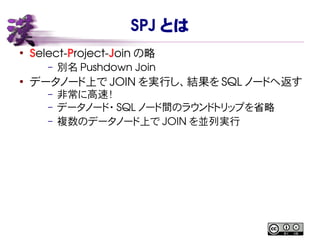 SPJ とは
●
Select-Project-Join の略
– 別名 Pushdown Join
●
データノード上で JOIN を実行し、結果を SQL ノードへ返す
– 非常に高速！
– データノード・ SQL ノード間のラウンドトリップを省略
– 複数のデータノード上で JOIN を並列実行
 
