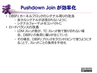 Pushdown Join が効率化
●
DBSPJ カーネルブロックのシグナル周りの改良
– 余分なシグナルが送信されないように
– シグナルフォーマットをコンパクトに
●
ロードバランスの改善
– LDM スレッド数が、 TC スレッド数で割り切れない場
合、 DBSPJ の負荷に偏りが生じていた
– その場合、 DBSPJ ブロックをラウンドロビンで使うようにす
ることで、スレッドごとの負荷を平坦化
 