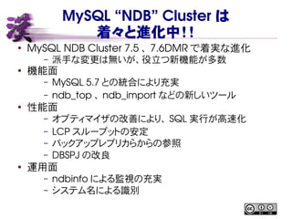 MySQL “NDB” Cluster は
着々と進化中！！
●
MySQL NDB Cluster 7.5 、 7.6DMR で着実な進化
– 派手な変更は無いが、役立つ新機能が多数
●
機能面
– MySQL 5.7 との統合により充実
– ndb_top 、 ndb_import などの新しいツール
●
性能面
– オプティマイザの改善により、 SQL 実行が高速化
– LCP スループットの安定
– バックアップレプリカらからの参照
– DBSPJ の改良
● 運用面
– ndbinfo による監視の充実
– システム名による識別
 