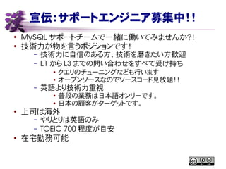 宣伝：サポートエンジニア募集中！！
●
MySQL サポートチームで一緒に働いてみませんか？！
●
技術力が物を言うポジションです！
– 技術力に自信のある方、技術を磨きたい方歓迎
– L1 から L3 までの問い合わせをすべて受け持ち
● クエリのチューニングなども行います
● オープンソースなのでソースコード見放題！！
– 英語より技術力重視
● 普段の業務は日本語オンリーです。
● 日本の顧客がターゲットです。
● 上司は海外
– やりとりは英語のみ
– TOEIC 700 程度が目安
●
在宅勤務可能
 