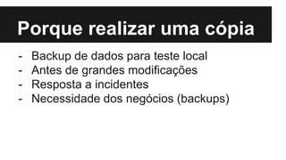 Porque realizar uma cópia
- Backup de dados para teste local
- Antes de grandes modificações
- Resposta a incidentes
- Necessidade dos negócios (backups)
 