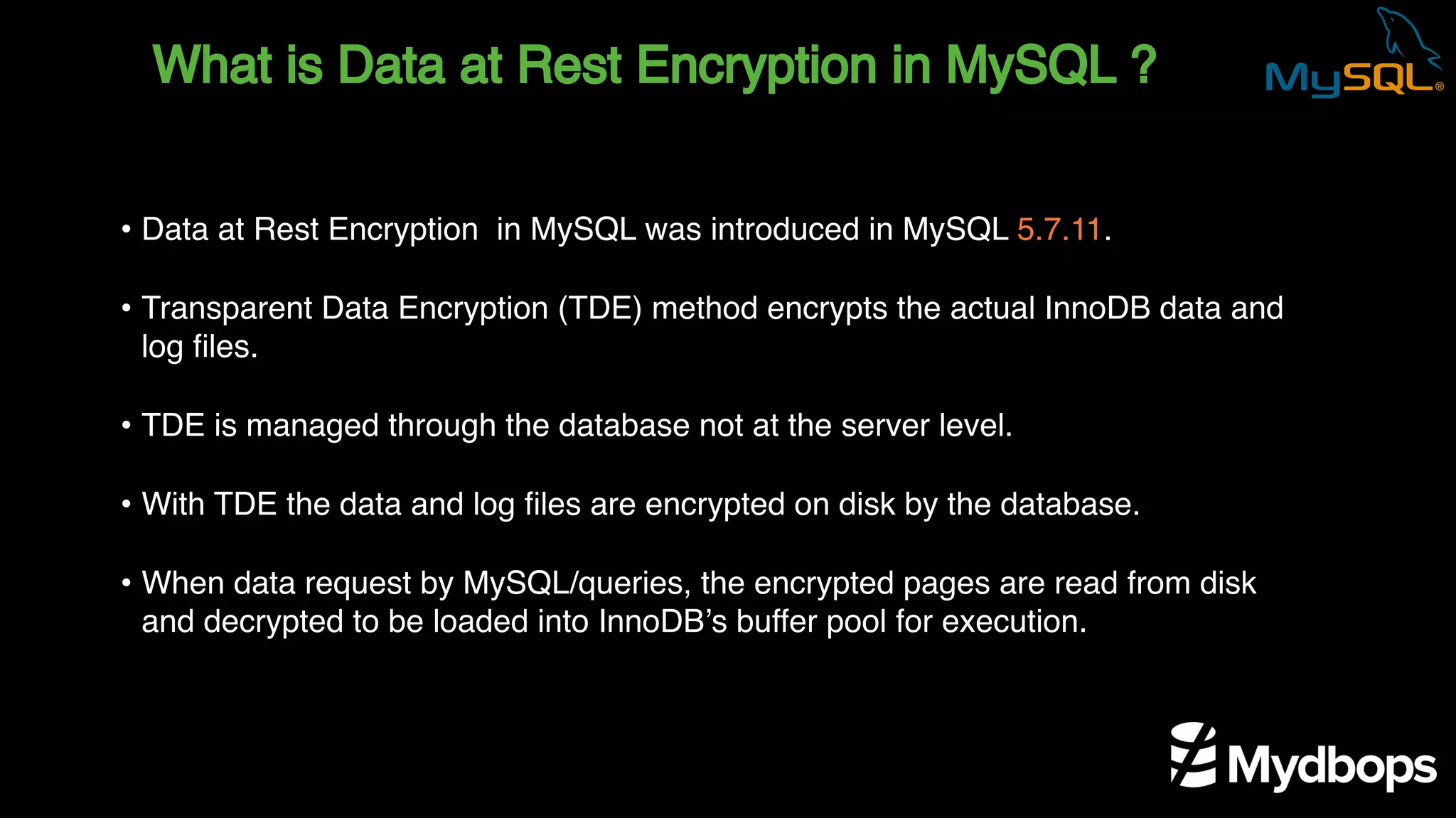 What is Data at Rest Encryption in MySQL ?
• Data at Rest Encryption in MySQL was introduced in MySQL 5.7.11.
• Transparent Data Encryption (TDE) method encrypts the actual InnoDB data and
log files.
• TDE is managed through the database not at the server level.
• With TDE the data and log files are encrypted on disk by the database.
• When data request by MySQL/queries, the encrypted pages are read from disk
and decrypted to be loaded into InnoDB’s buffer pool for execution.
 