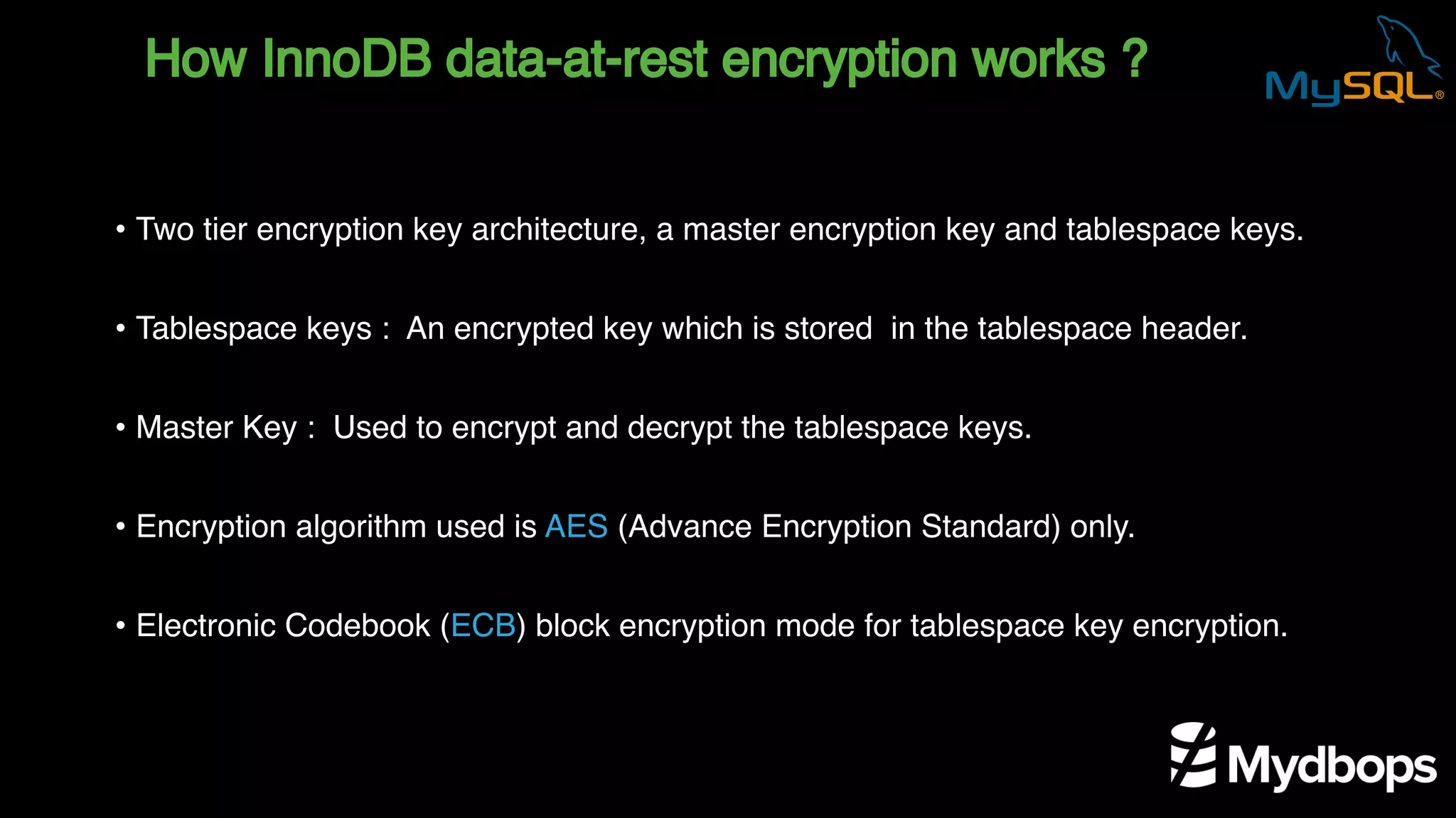 How InnoDB data-at-rest encryption works ?
• Two tier encryption key architecture, a master encryption key and tablespace keys.
• Tablespace keys : An encrypted key which is stored in the tablespace header.
• Master Key : Used to encrypt and decrypt the tablespace keys.
• Encryption algorithm used is AES (Advance Encryption Standard) only.
• Electronic Codebook (ECB) block encryption mode for tablespace key encryption.
 