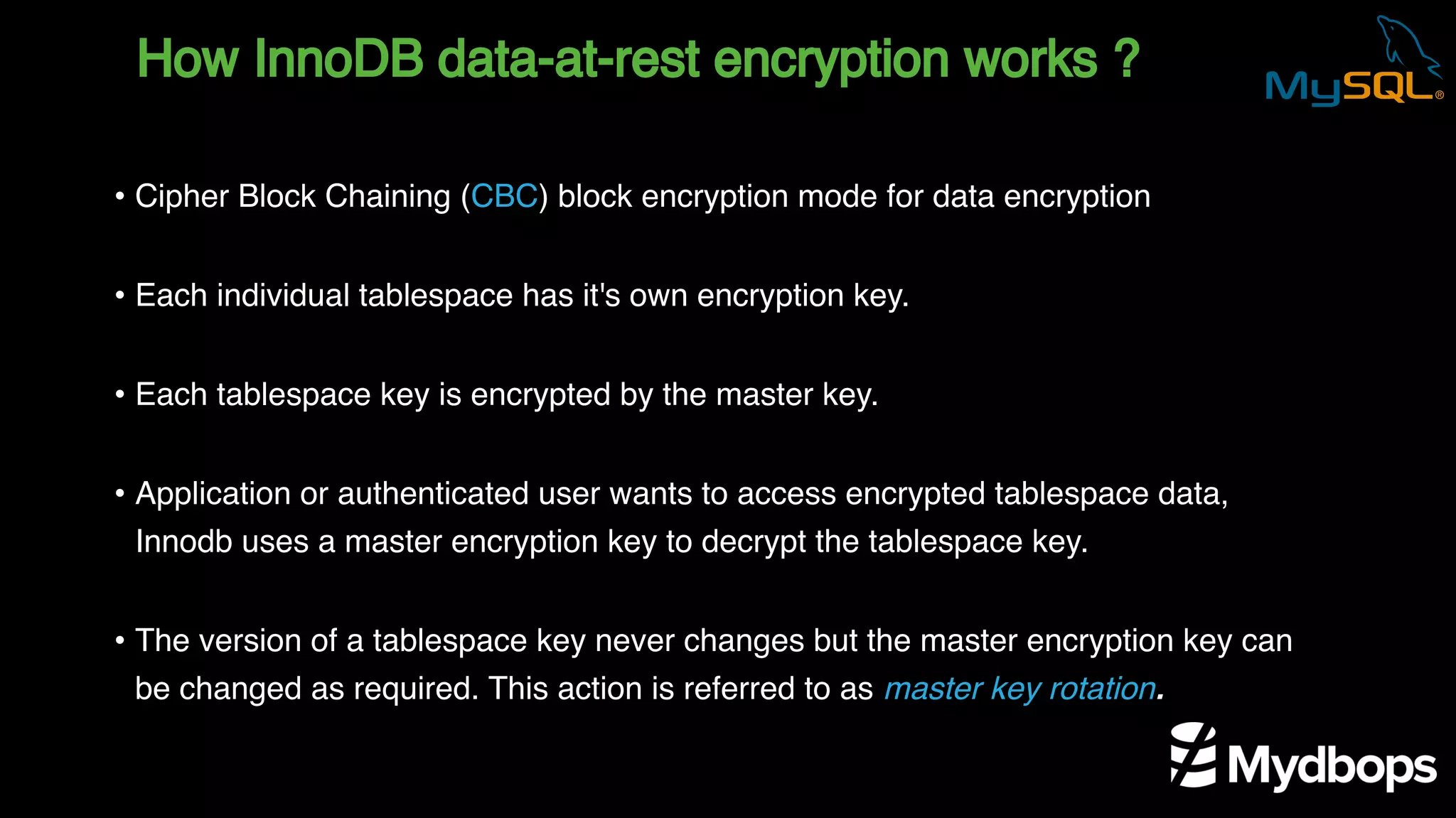 How InnoDB data-at-rest encryption works ?
• Cipher Block Chaining (CBC) block encryption mode for data encryption
• Each individual tablespace has it's own encryption key.
• Each tablespace key is encrypted by the master key.
• Application or authenticated user wants to access encrypted tablespace data,
Innodb uses a master encryption key to decrypt the tablespace key.
• The version of a tablespace key never changes but the master encryption key can
be changed as required. This action is referred to as master key rotation.
 