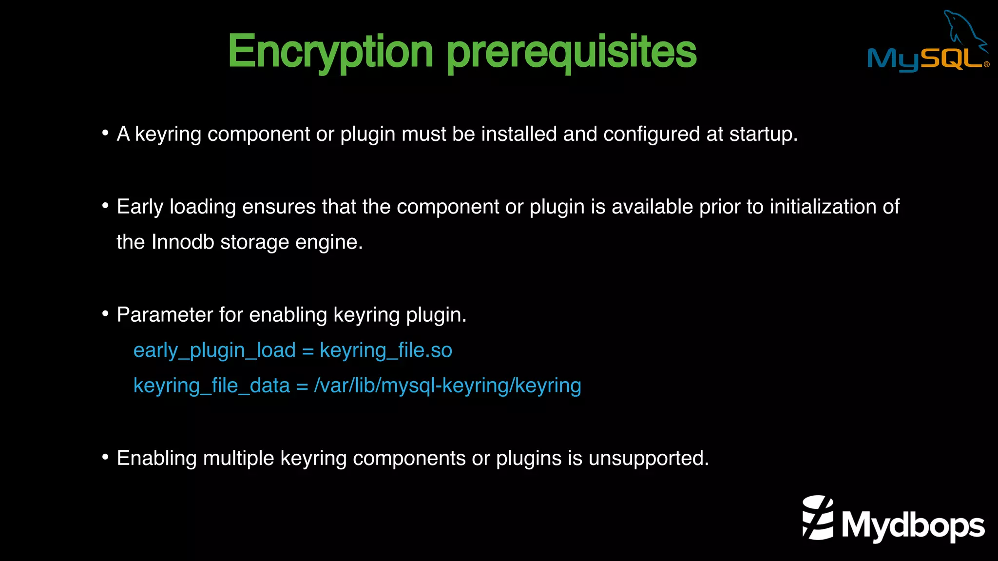 Encryption prerequisites
early_plugin_load = keyring_file.so
keyring_file_data = /var/lib/mysql-keyring/keyring
• A keyring component or plugin must be installed and configured at startup.
• Early loading ensures that the component or plugin is available prior to initialization of
the Innodb storage engine.
• Parameter for enabling keyring plugin.
• Enabling multiple keyring components or plugins is unsupported.
 