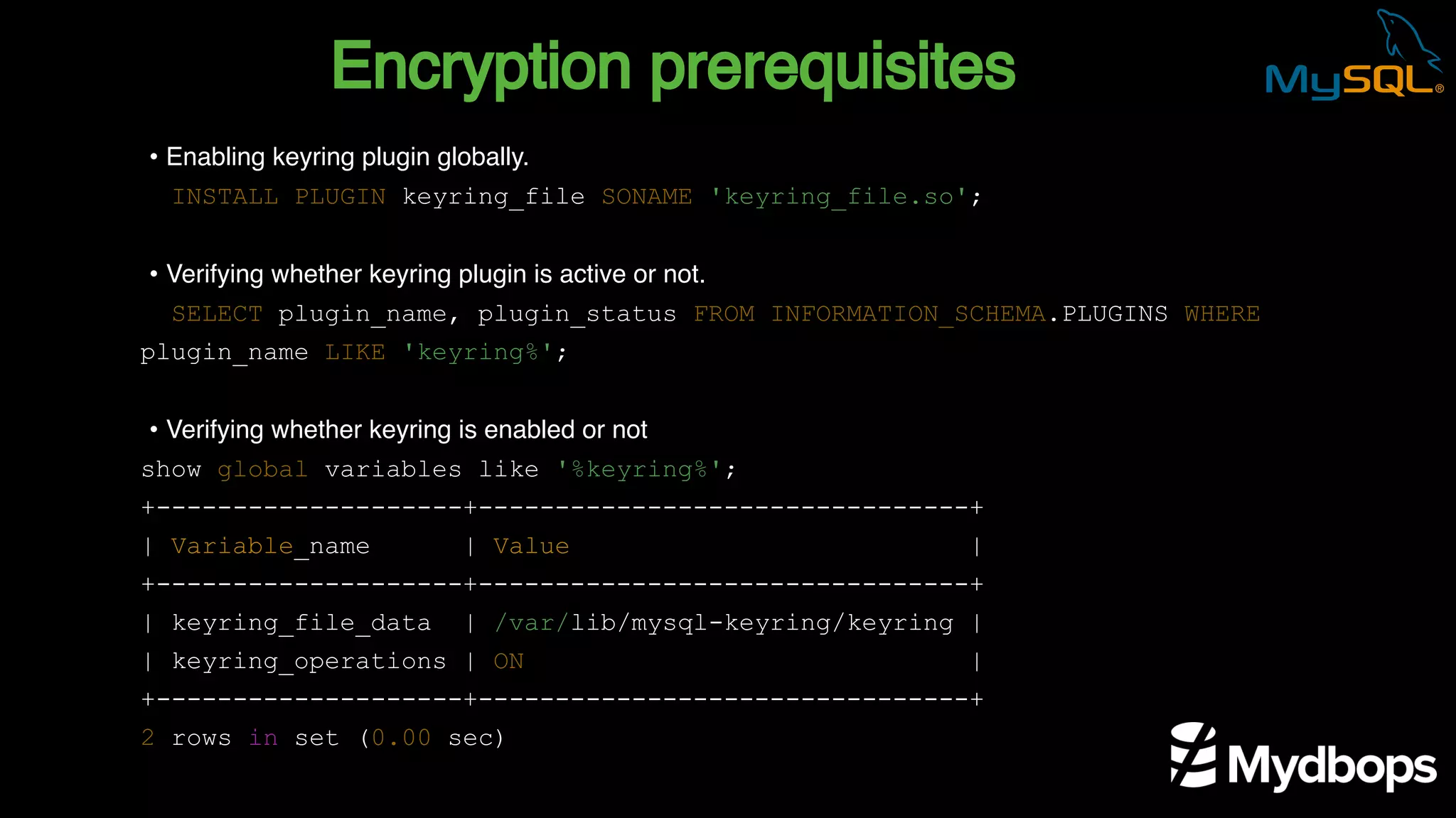 Encryption prerequisites
INSTALL PLUGIN keyring_file SONAME 'keyring_file.so';
SELECT plugin_name, plugin_status FROM INFORMATION_SCHEMA.PLUGINS WHERE
plugin_name LIKE 'keyring%';
show global variables like '%keyring%';
+--------------------+--------------------------------+
| Variable_name | Value |
+--------------------+--------------------------------+
| keyring_file_data | /var/lib/mysql-keyring/keyring |
| keyring_operations | ON |
+--------------------+--------------------------------+
2 rows in set (0.00 sec)
• Enabling keyring plugin globally.
• Verifying whether keyring plugin is active or not.
• Verifying whether keyring is enabled or not
 