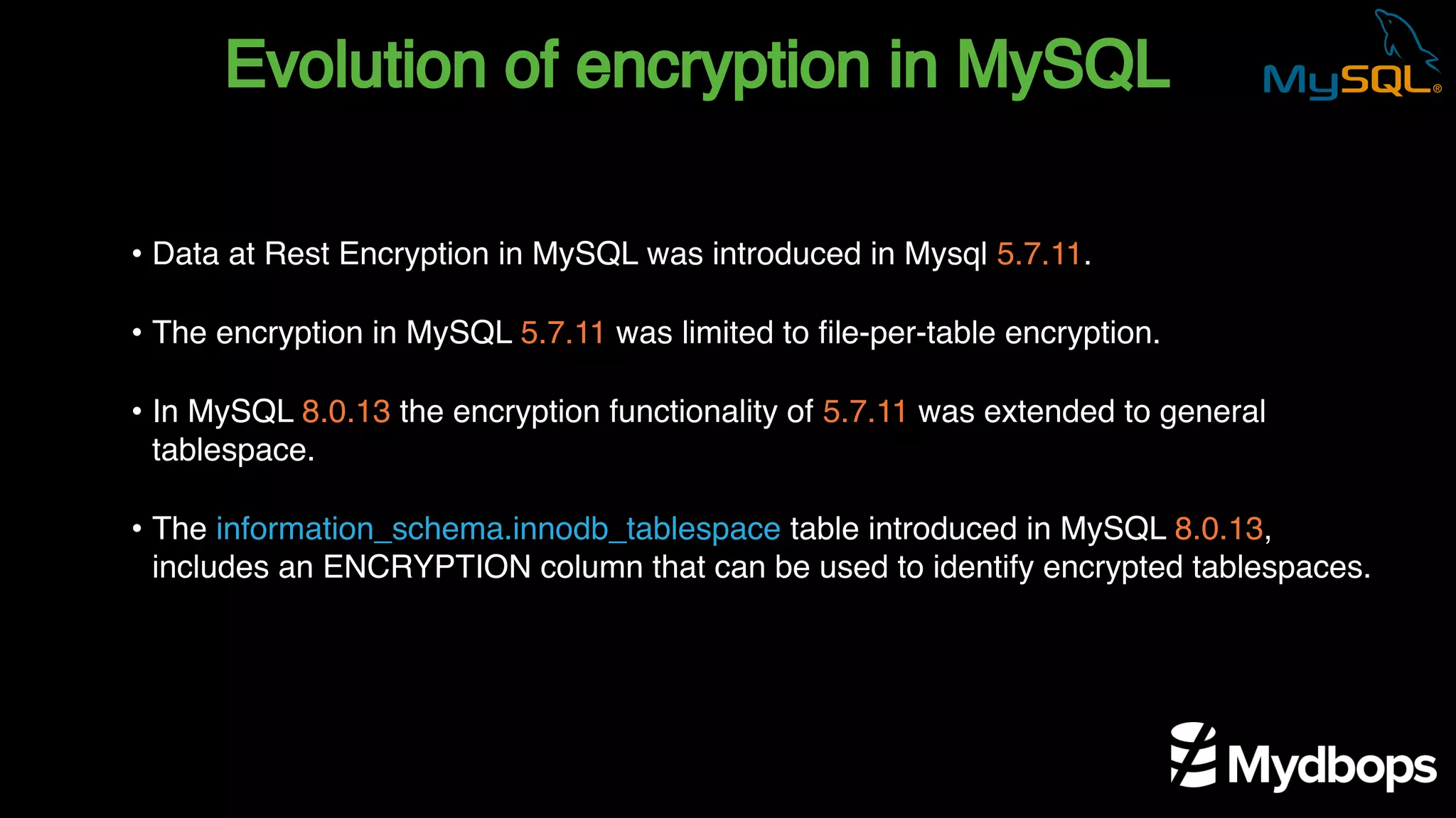 Evolution of encryption in MySQL
• Data at Rest Encryption in MySQL was introduced in Mysql 5.7.11.
• The encryption in MySQL 5.7.11 was limited to file-per-table encryption.
• In MySQL 8.0.13 the encryption functionality of 5.7.11 was extended to general
tablespace.
• The information_schema.innodb_tablespace table introduced in MySQL 8.0.13,
includes an ENCRYPTION column that can be used to identify encrypted tablespaces.
 