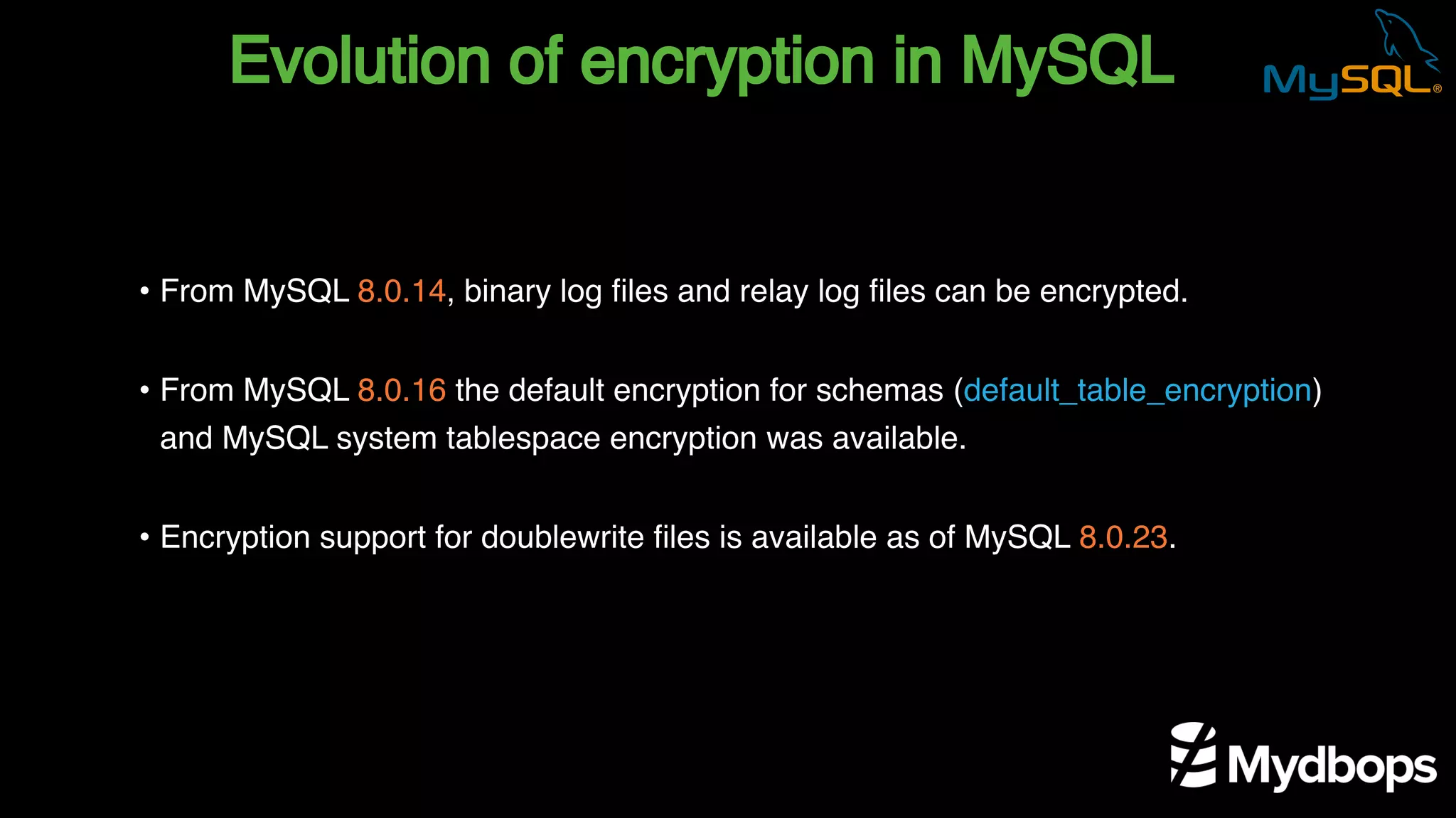 Evolution of encryption in MySQL
• From MySQL 8.0.14, binary log files and relay log files can be encrypted.
• From MySQL 8.0.16 the default encryption for schemas (default_table_encryption)
and MySQL system tablespace encryption was available.
• Encryption support for doublewrite files is available as of MySQL 8.0.23.
 
