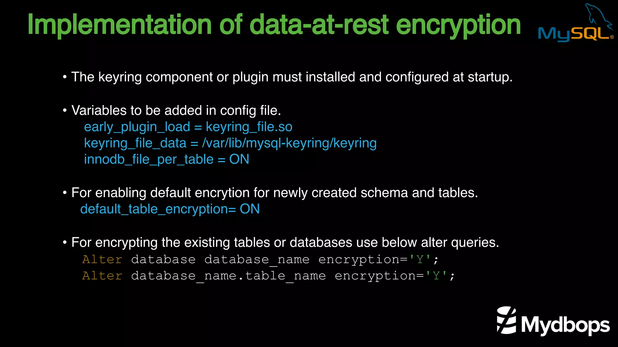 Implementation of data-at-rest encryption
early_plugin_load = keyring_file.so
keyring_file_data = /var/lib/mysql-keyring/keyring
innodb_file_per_table = ON
default_table_encryption= ON
Alter database database_name encryption='Y';
Alter database_name.table_name encryption='Y';
• The keyring component or plugin must installed and configured at startup.
• Variables to be added in config file.
• For enabling default encrytion for newly created schema and tables.
• For encrypting the existing tables or databases use below alter queries.
 