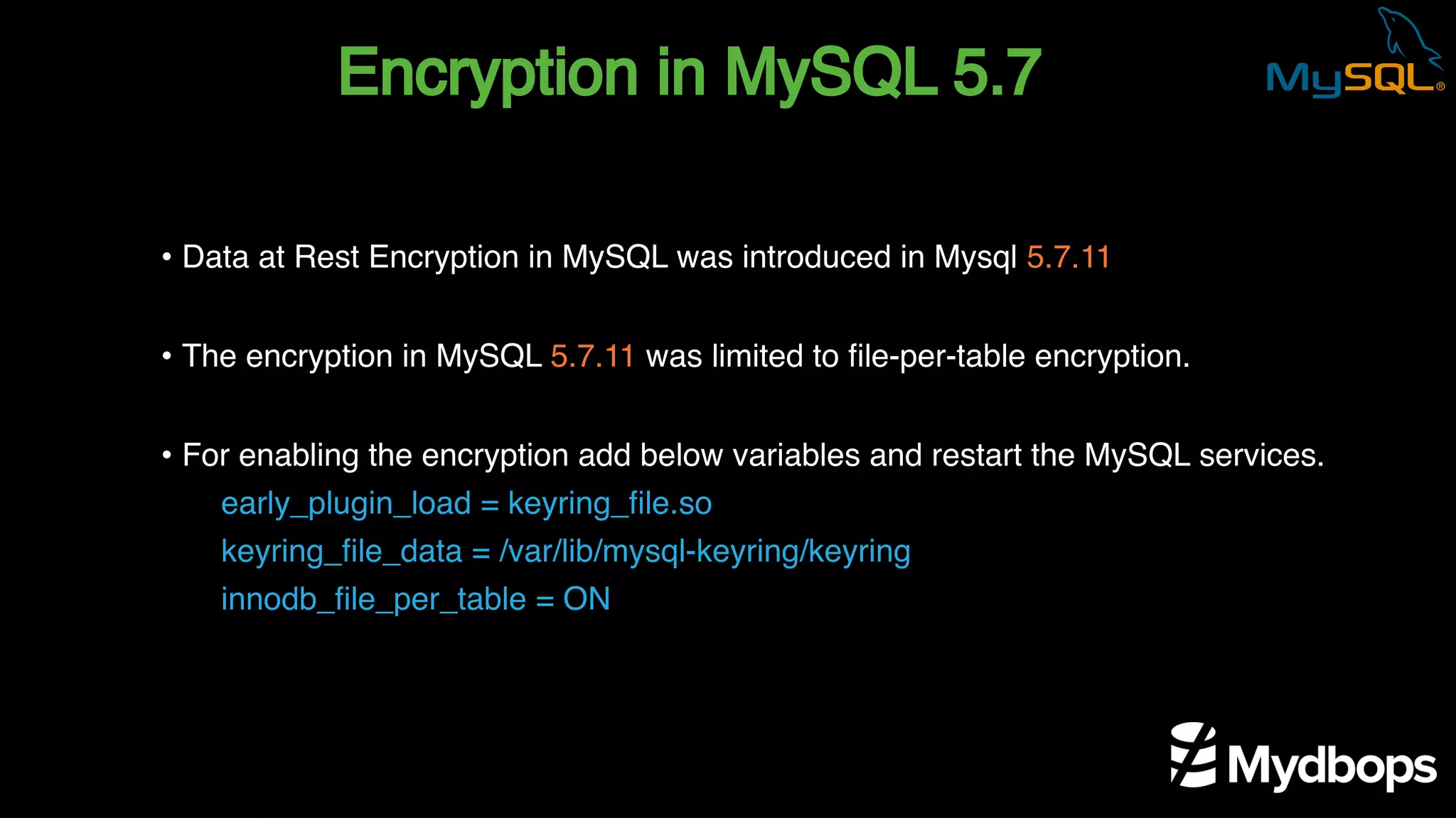 Encryption in MySQL 5.7
early_plugin_load = keyring_file.so
keyring_file_data = /var/lib/mysql-keyring/keyring
innodb_file_per_table = ON
• Data at Rest Encryption in MySQL was introduced in Mysql 5.7.11
• The encryption in MySQL 5.7.11 was limited to file-per-table encryption.
• For enabling the encryption add below variables and restart the MySQL services.
 