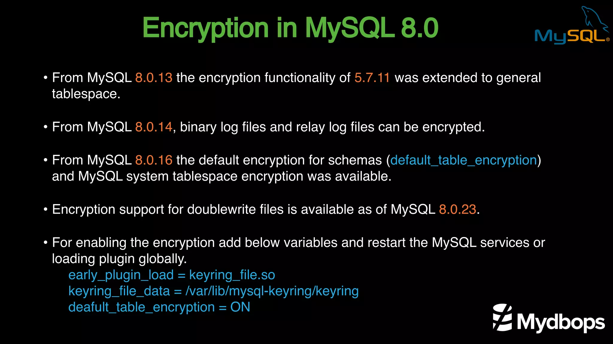 Encryption in MySQL 8.0
early_plugin_load = keyring_file.so
keyring_file_data = /var/lib/mysql-keyring/keyring
deafult_table_encryption = ON
• From MySQL 8.0.13 the encryption functionality of 5.7.11 was extended to general
tablespace.
• From MySQL 8.0.14, binary log files and relay log files can be encrypted.
• From MySQL 8.0.16 the default encryption for schemas (default_table_encryption)
and MySQL system tablespace encryption was available.
• Encryption support for doublewrite files is available as of MySQL 8.0.23.
• For enabling the encryption add below variables and restart the MySQL services or
loading plugin globally.
 