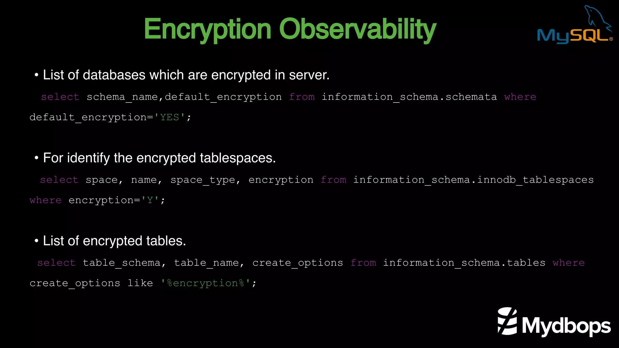 Encryption Observability
select schema_name,default_encryption from information_schema.schemata where
default_encryption='YES';
select space, name, space_type, encryption from information_schema.innodb_tablespaces
where encryption='Y';
select table_schema, table_name, create_options from information_schema.tables where
create_options like '%encryption%';
• List of databases which are encrypted in server.
• For identify the encrypted tablespaces.
• List of encrypted tables.
 