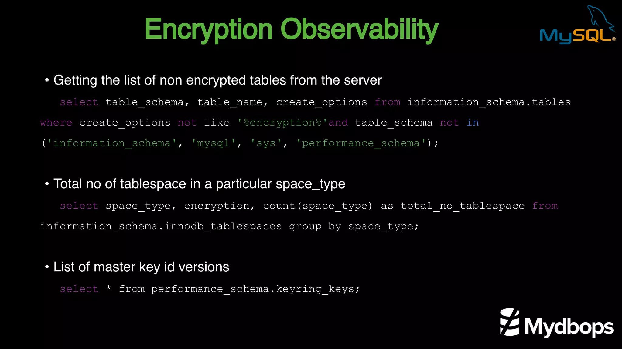 Encryption Observability
select table_schema, table_name, create_options from information_schema.tables
where create_options not like '%encryption%'and table_schema not in
('information_schema', 'mysql', 'sys', 'performance_schema');
select space_type, encryption, count(space_type) as total_no_tablespace from
information_schema.innodb_tablespaces group by space_type;
select * from performance_schema.keyring_keys;
• Getting the list of non encrypted tables from the server
• Total no of tablespace in a particular space_type
• List of master key id versions
 