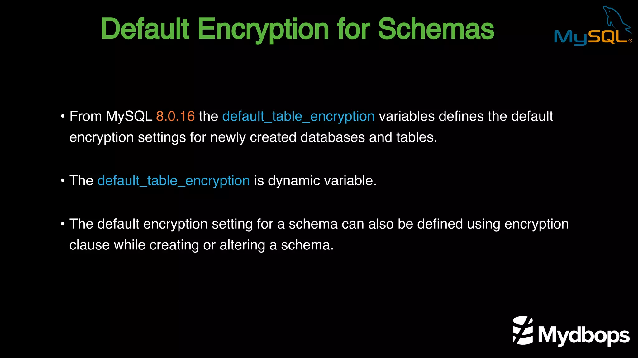 Default Encryption for Schemas
• From MySQL 8.0.16 the default_table_encryption variables defines the default
encryption settings for newly created databases and tables.
• The default_table_encryption is dynamic variable.
• The default encryption setting for a schema can also be defined using encryption
clause while creating or altering a schema.
 
