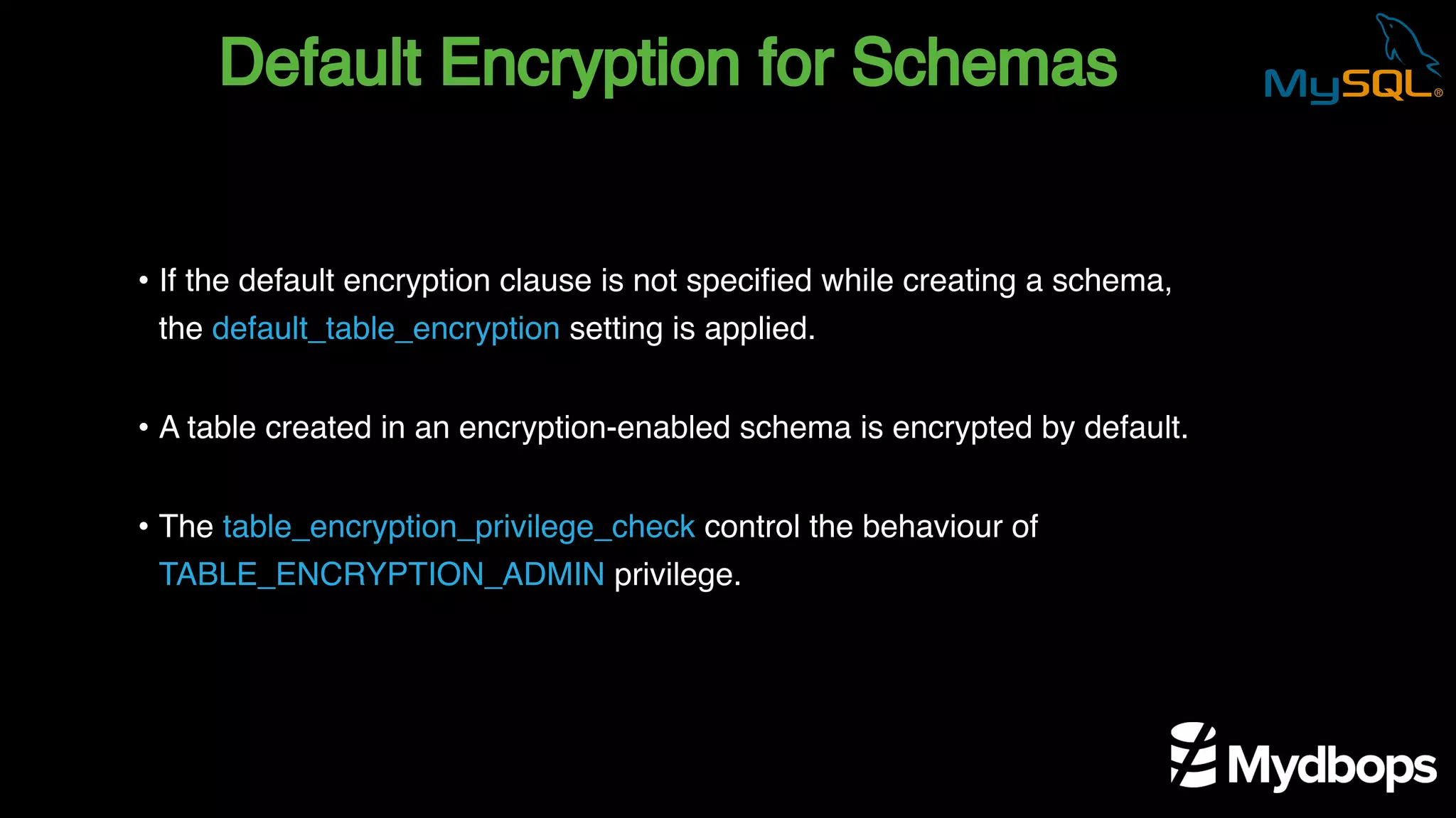 Default Encryption for Schemas
• If the default encryption clause is not specified while creating a schema,
the default_table_encryption setting is applied.
• A table created in an encryption-enabled schema is encrypted by default.
• The table_encryption_privilege_check control the behaviour of
TABLE_ENCRYPTION_ADMIN privilege.
 