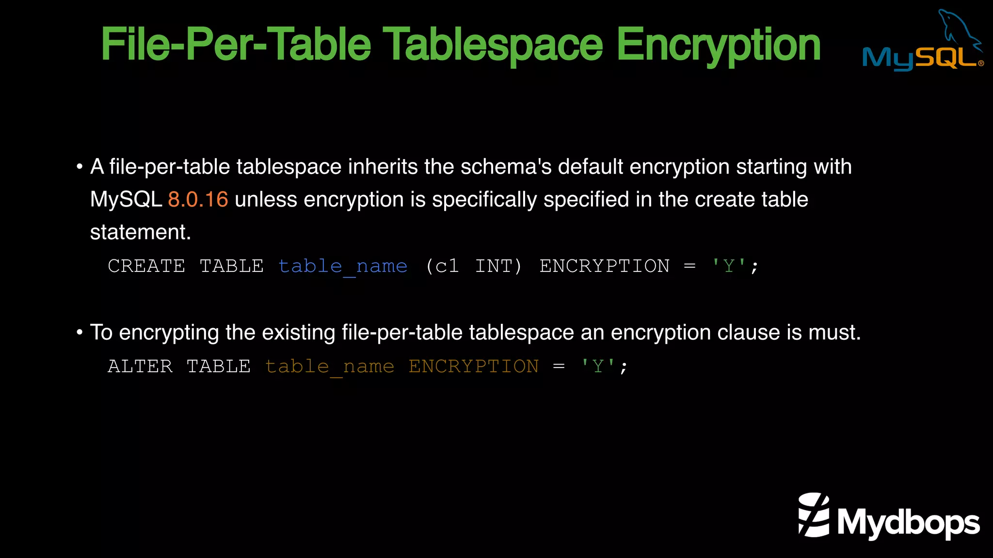 File-Per-Table Tablespace Encryption
CREATE TABLE table_name (c1 INT) ENCRYPTION = 'Y';
ALTER TABLE table_name ENCRYPTION = 'Y';
• A file-per-table tablespace inherits the schema's default encryption starting with
MySQL 8.0.16 unless encryption is specifically specified in the create table
statement.
• To encrypting the existing file-per-table tablespace an encryption clause is must.
 