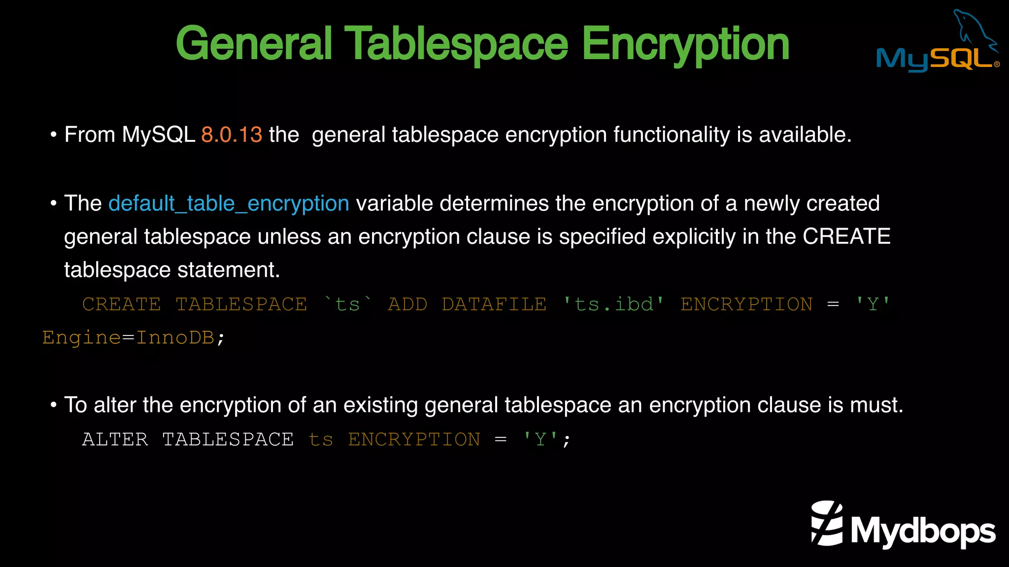 General Tablespace Encryption
CREATE TABLESPACE `ts` ADD DATAFILE 'ts.ibd' ENCRYPTION = 'Y'
Engine=InnoDB;
ALTER TABLESPACE ts ENCRYPTION = 'Y';
• From MySQL 8.0.13 the general tablespace encryption functionality is available.
• The default_table_encryption variable determines the encryption of a newly created
general tablespace unless an encryption clause is specified explicitly in the CREATE
tablespace statement.
• To alter the encryption of an existing general tablespace an encryption clause is must.
 